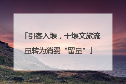 引客入堰，十堰文旅流量转为消费“留量”