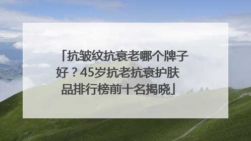 抗皱纹抗衰老哪个牌子好？45岁抗老抗衰护肤品排行榜前十名揭晓