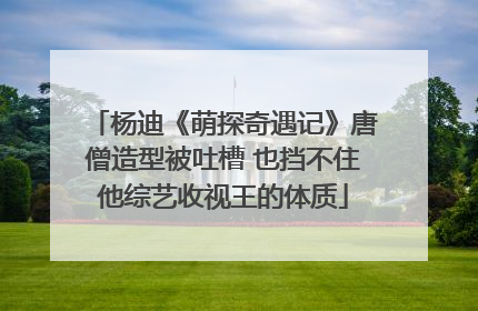杨迪《萌探奇遇记》唐僧造型被吐槽 也挡不住他综艺收视王的体质