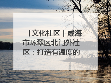 文化社区｜威海市环翠区北门外社区：打造有温度的文化社区