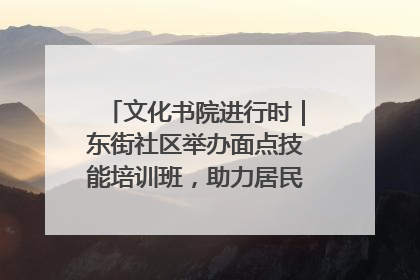 文化书院进行时｜东街社区举办面点技能培训班，助力居民就业创业！