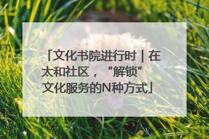 文化书院进行时｜在太和社区，“解锁” 文化服务的N种方式