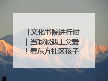 文化书院进行时｜当彩泥遇上父爱！看东方社区孩子们 “捏” 出心目中的爸爸