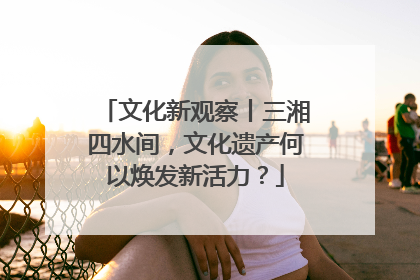 文化新观察丨三湘四水间，文化遗产何以焕发新活力？