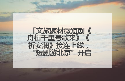 文旅题材微短剧《舟楫千里号歌来》《祈安澜》接连上线，“短剧游北京”开启大运河文化之旅
