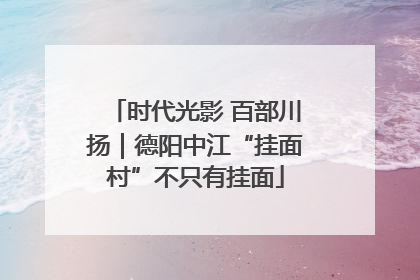 时代光影 百部川扬｜德阳中江“挂面村”不只有挂面