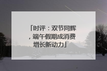 时评：双节同辉，端午假期成消费增长新动力