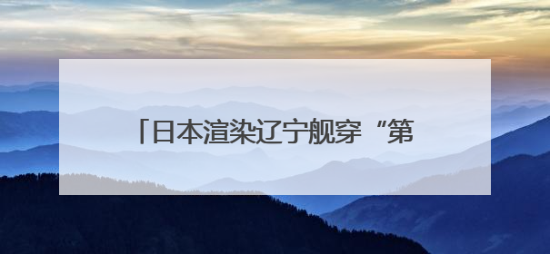 日本渲染辽宁舰穿“第二岛链”，中方发声