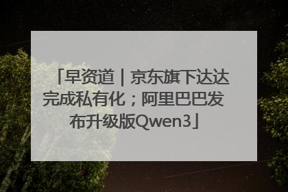 早资道｜京东旗下达达完成私有化；阿里巴巴发布升级版Qwen3