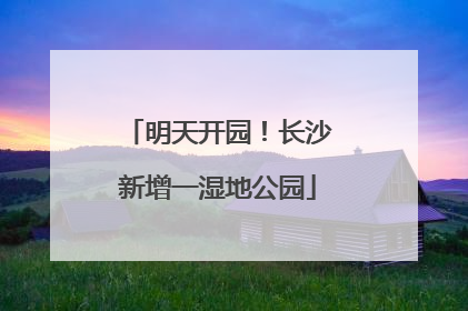 明天开园！长沙新增一湿地公园