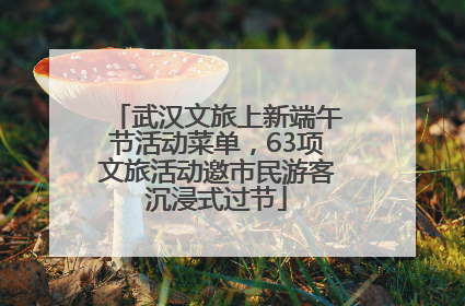 武汉文旅上新端午节活动菜单，63项文旅活动邀市民游客沉浸式过节