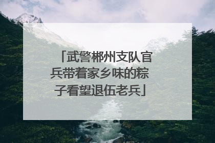 武警郴州支队官兵带着家乡味的粽子看望退伍老兵