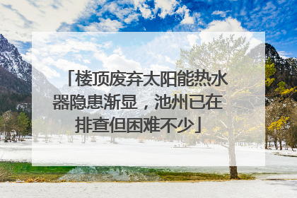 楼顶废弃太阳能热水器隐患渐显，池州已在排查但困难不少