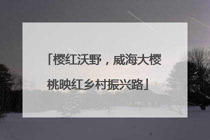 樱红沃野，威海大樱桃映红乡村振兴路