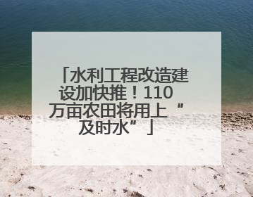 水利工程改造建设加快推！110万亩农田将用上“及时水”