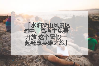 水泊梁山风景区对中、高考生免费开放 这个暑假一起畅享英雄之旅