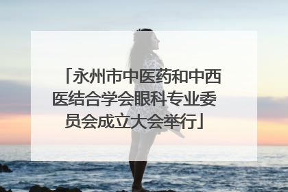 永州市中医药和中西医结合学会眼科专业委员会成立大会举行