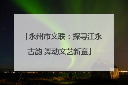 永州市文联：探寻江永古韵 舞动文艺新章
