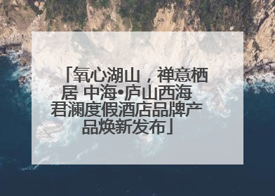 氧心湖山，禅意栖居 中海•庐山西海君澜度假酒店品牌产品焕新发布