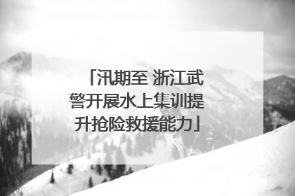 汛期至 浙江武警开展水上集训提升抢险救援能力