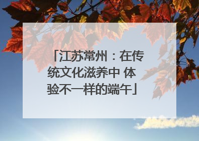 江苏常州：在传统文化滋养中 体验不一样的端午
