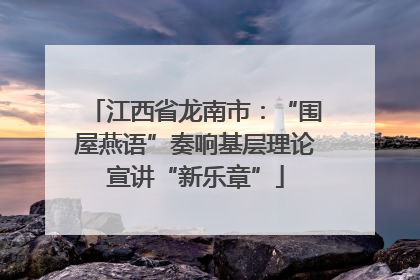 江西省龙南市：“围屋燕语”奏响基层理论宣讲“新乐章”