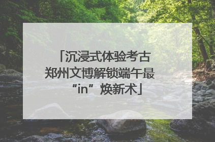 沉浸式体验考古 郑州文博解锁端午最“in”焕新术