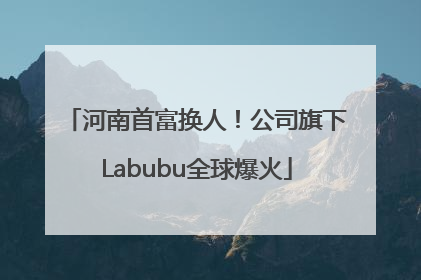 河南首富换人！公司旗下Labubu全球爆火