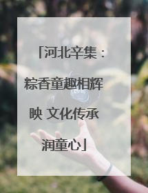 河北辛集：粽香童趣相辉映 文化传承润童心