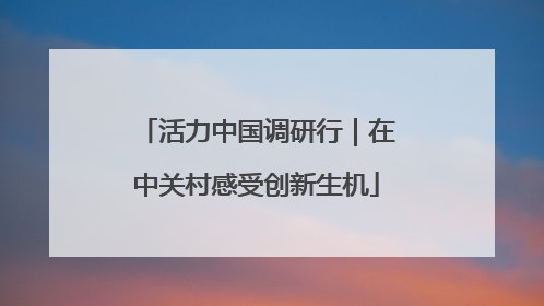 活力中国调研行｜在中关村感受创新生机