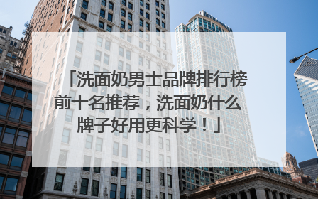 洗面奶男士品牌排行榜前十名推荐，洗面奶什么牌子好用更科学！