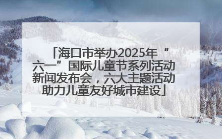 海口市举办2025年“六一”国际儿童节系列活动新闻发布会，六大主题活动助力儿童友好城市建设