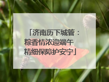 济南历下城管：粽香情浓迎端午 精细保障护安宁