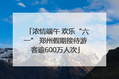 浓情端午 欢乐“六一” 郑州假期接待游客逾600万人次