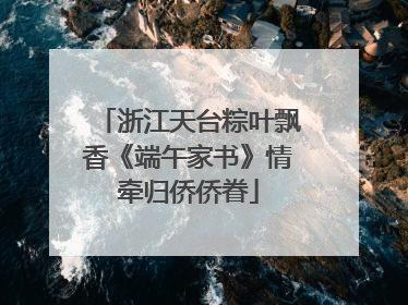 浙江天台粽叶飘香《端午家书》情牵归侨侨眷