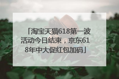 淘宝天猫618第一波活动今日结束，京东618年中大促红包加码
