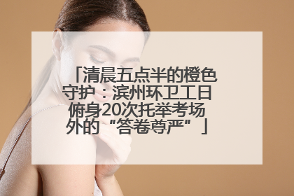 清晨五点半的橙色守护：滨州环卫工日俯身20次托举考场外的“答卷尊严”