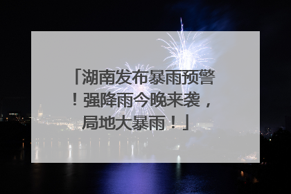 湖南发布暴雨预警！强降雨今晚来袭，局地大暴雨！