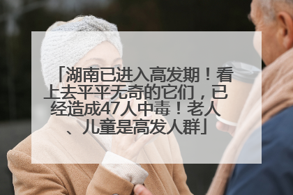 湖南已进入高发期！看上去平平无奇的它们，已经造成47人中毒！老人、儿童是高发人群