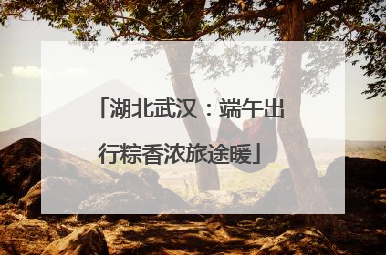 湖北武汉：端午出行粽香浓旅途暖