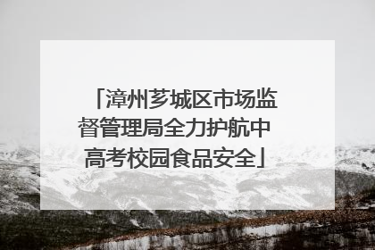 漳州芗城区市场监督管理局全力护航中高考校园食品安全