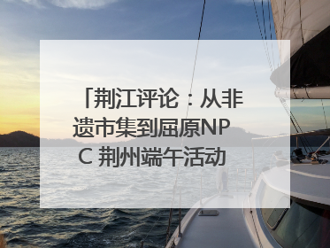 荆江评论：从非遗市集到屈原NPC 荆州端午活动让千年楚文化“破圈”生长