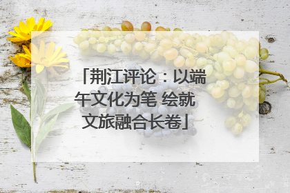 荆江评论：以端午文化为笔 绘就文旅融合长卷