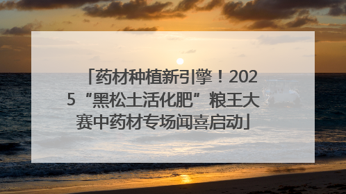 药材种植新引擎！2025“黑松土活化肥”粮王大赛中药材专场闻喜启动