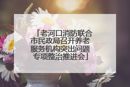老河口消防联合市民政局召开养老服务机构突出问题专项整治推进会