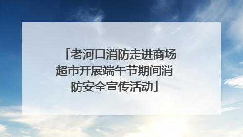 老河口消防走进商场超市开展端午节期间消防安全宣传活动
