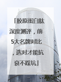 胶原蛋白肽深度测评，前5大名牌对比，选对才能抗衰不踩坑