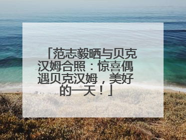 范志毅晒与贝克汉姆合照：惊喜偶遇贝克汉姆，美好的一天！