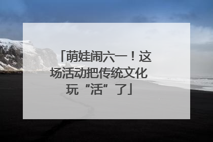 萌娃闹六一！这场活动把传统文化玩“活”了