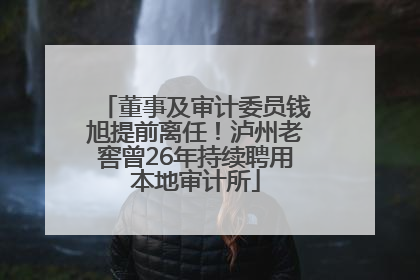 董事及审计委员钱旭提前离任！泸州老窖曾26年持续聘用本地审计所
